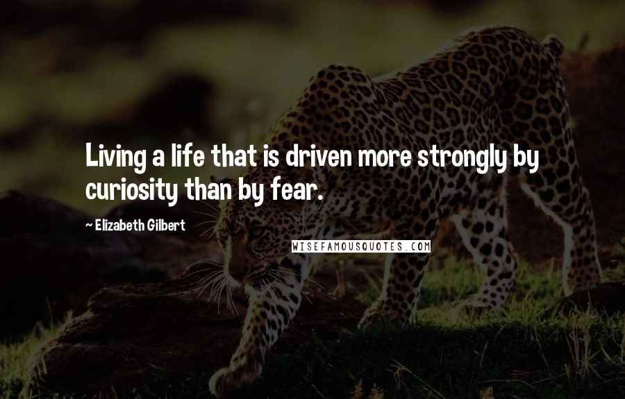 Elizabeth Gilbert Quotes: Living a life that is driven more strongly by curiosity than by fear.