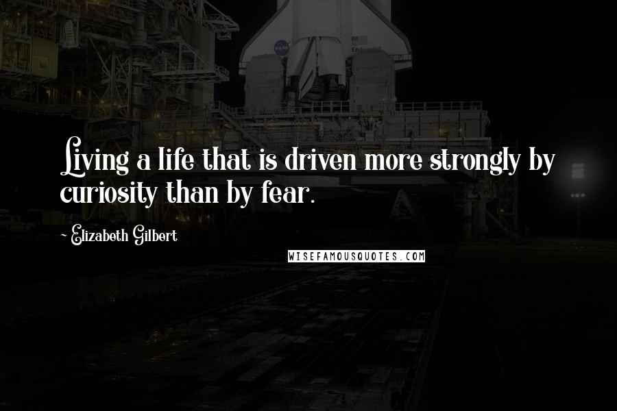 Elizabeth Gilbert Quotes: Living a life that is driven more strongly by curiosity than by fear.