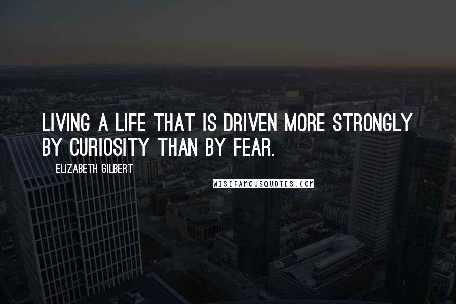 Elizabeth Gilbert Quotes: Living a life that is driven more strongly by curiosity than by fear.