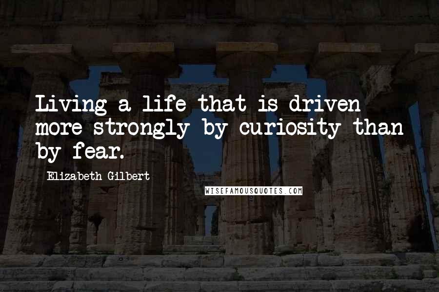 Elizabeth Gilbert Quotes: Living a life that is driven more strongly by curiosity than by fear.