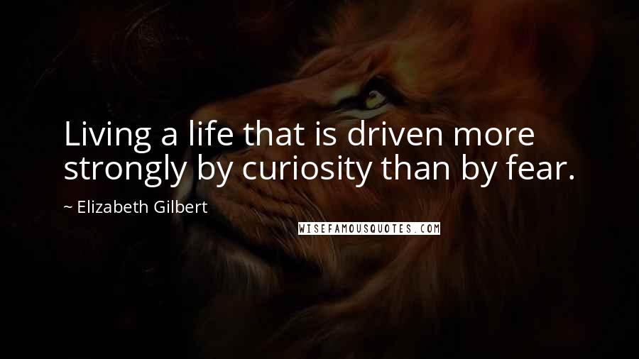 Elizabeth Gilbert Quotes: Living a life that is driven more strongly by curiosity than by fear.