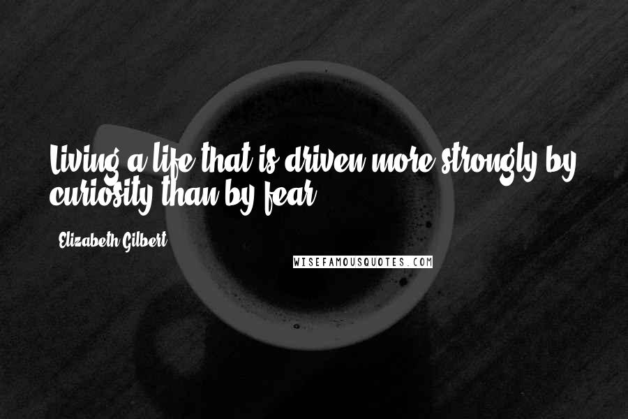 Elizabeth Gilbert Quotes: Living a life that is driven more strongly by curiosity than by fear.