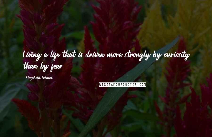 Elizabeth Gilbert Quotes: Living a life that is driven more strongly by curiosity than by fear.