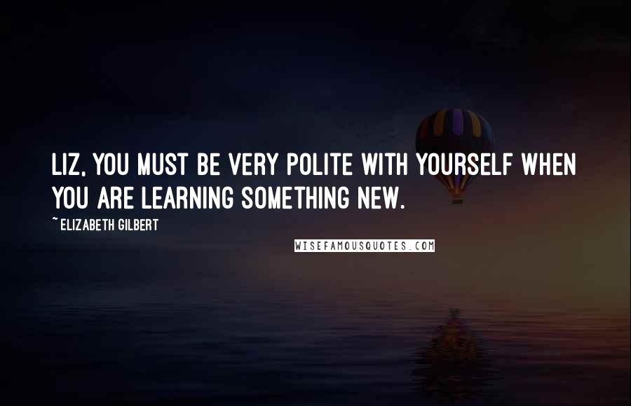 Elizabeth Gilbert Quotes: Liz, you must be very polite with yourself when you are learning something new.