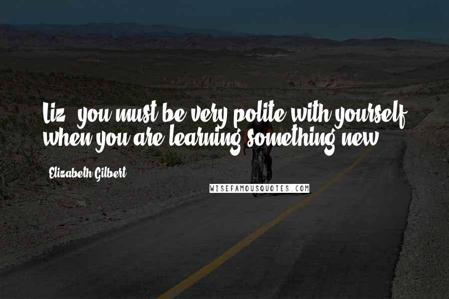 Elizabeth Gilbert Quotes: Liz, you must be very polite with yourself when you are learning something new.