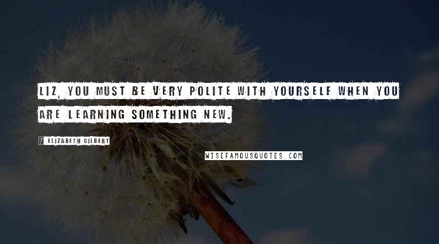 Elizabeth Gilbert Quotes: Liz, you must be very polite with yourself when you are learning something new.