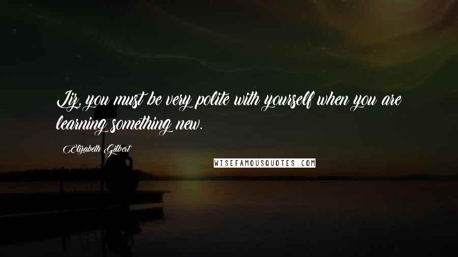 Elizabeth Gilbert Quotes: Liz, you must be very polite with yourself when you are learning something new.