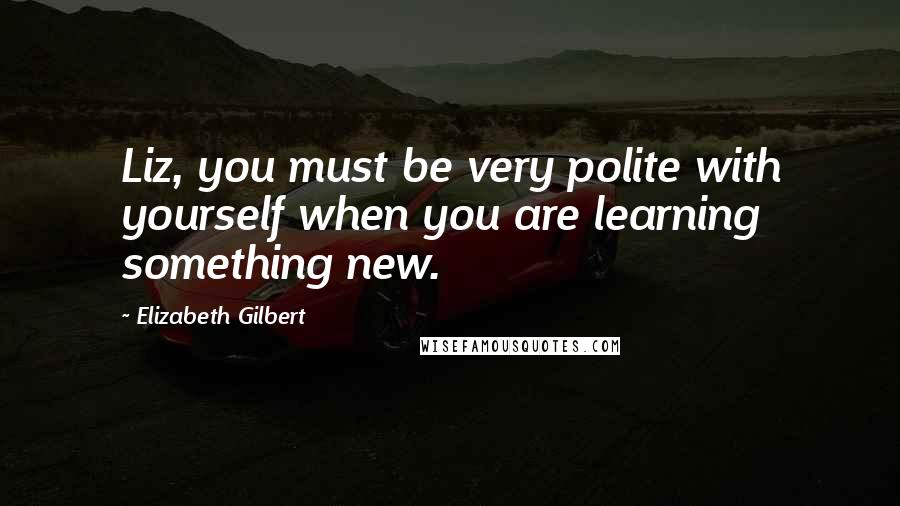 Elizabeth Gilbert Quotes: Liz, you must be very polite with yourself when you are learning something new.