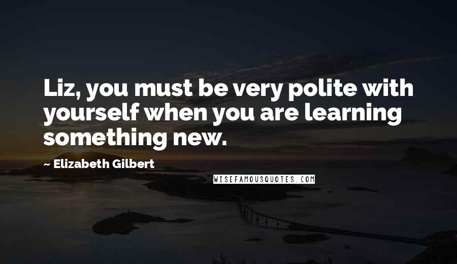 Elizabeth Gilbert Quotes: Liz, you must be very polite with yourself when you are learning something new.