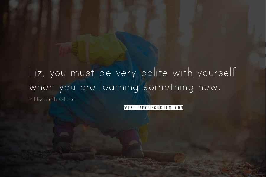 Elizabeth Gilbert Quotes: Liz, you must be very polite with yourself when you are learning something new.