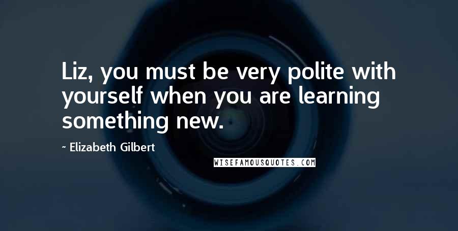 Elizabeth Gilbert Quotes: Liz, you must be very polite with yourself when you are learning something new.