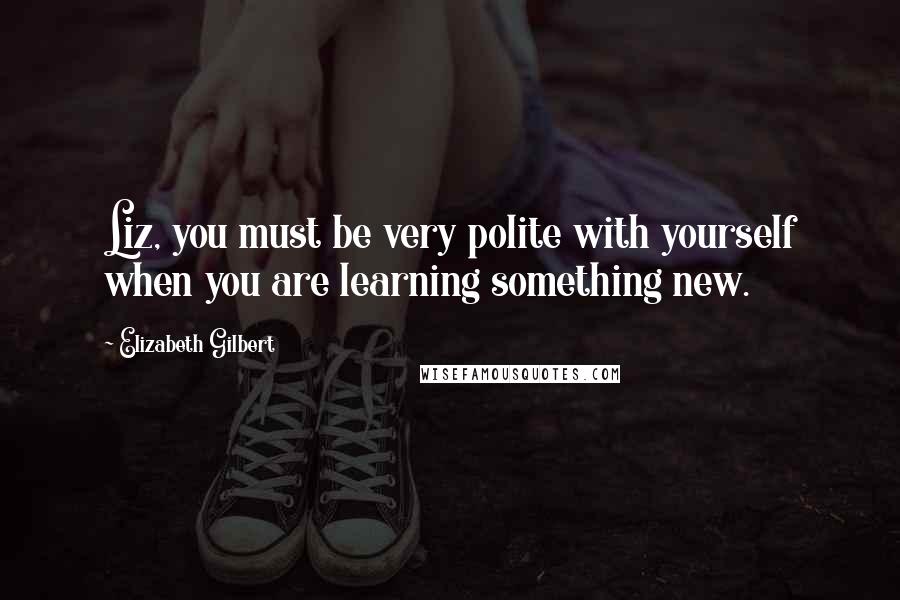 Elizabeth Gilbert Quotes: Liz, you must be very polite with yourself when you are learning something new.