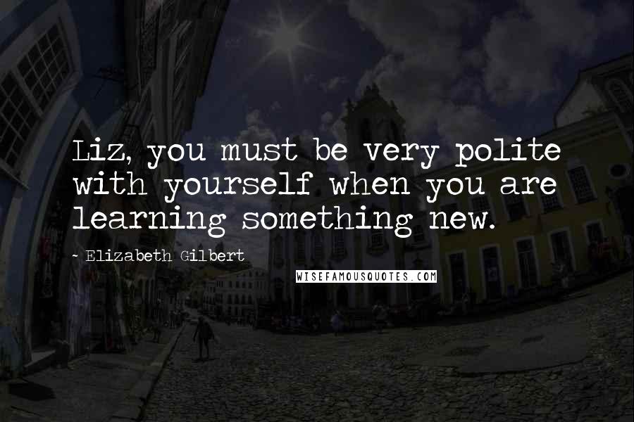 Elizabeth Gilbert Quotes: Liz, you must be very polite with yourself when you are learning something new.