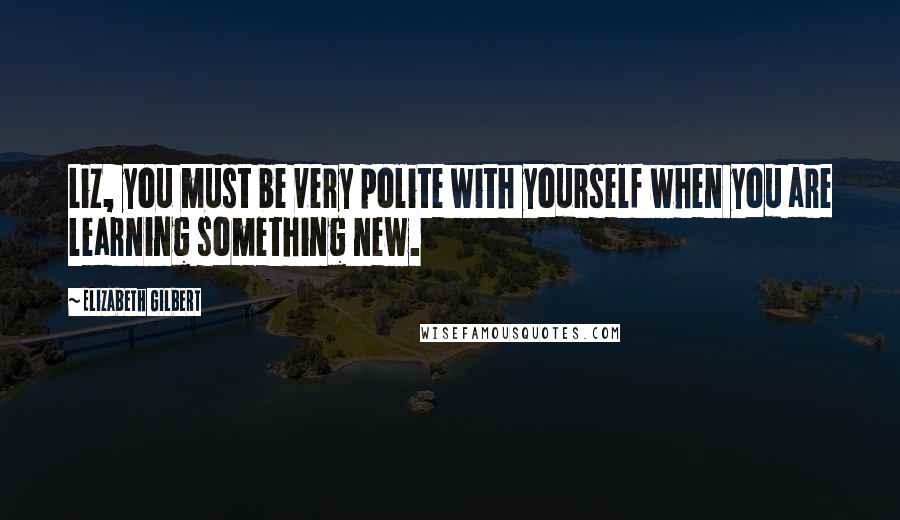 Elizabeth Gilbert Quotes: Liz, you must be very polite with yourself when you are learning something new.