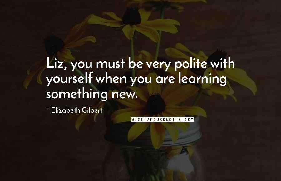 Elizabeth Gilbert Quotes: Liz, you must be very polite with yourself when you are learning something new.