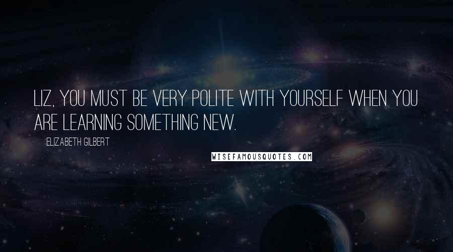 Elizabeth Gilbert Quotes: Liz, you must be very polite with yourself when you are learning something new.