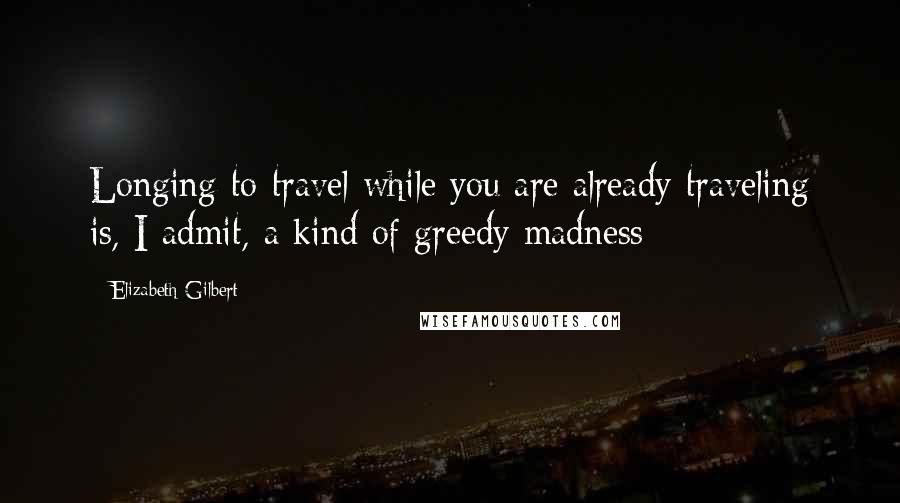 Elizabeth Gilbert Quotes: Longing to travel while you are already traveling is, I admit, a kind of greedy madness