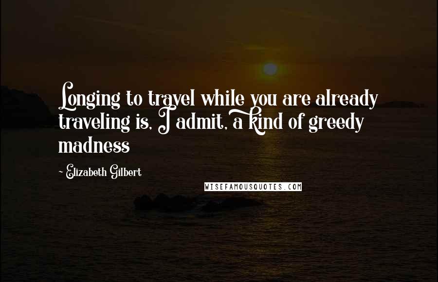 Elizabeth Gilbert Quotes: Longing to travel while you are already traveling is, I admit, a kind of greedy madness