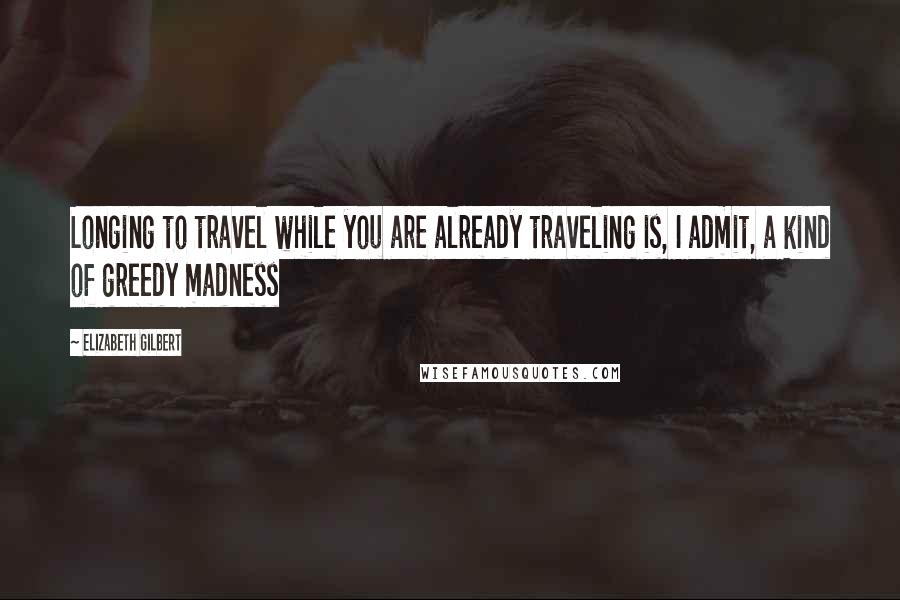 Elizabeth Gilbert Quotes: Longing to travel while you are already traveling is, I admit, a kind of greedy madness
