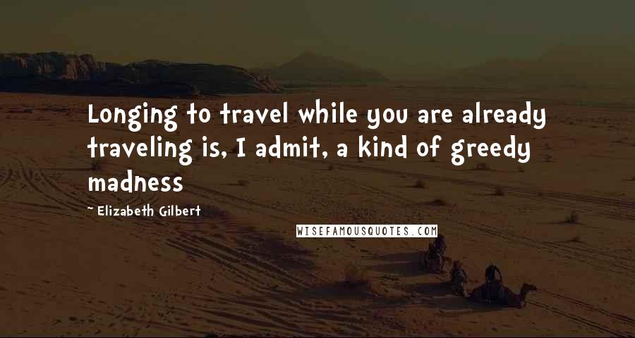 Elizabeth Gilbert Quotes: Longing to travel while you are already traveling is, I admit, a kind of greedy madness