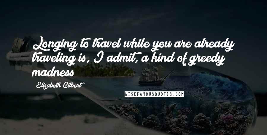Elizabeth Gilbert Quotes: Longing to travel while you are already traveling is, I admit, a kind of greedy madness