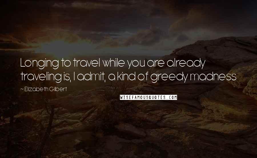 Elizabeth Gilbert Quotes: Longing to travel while you are already traveling is, I admit, a kind of greedy madness