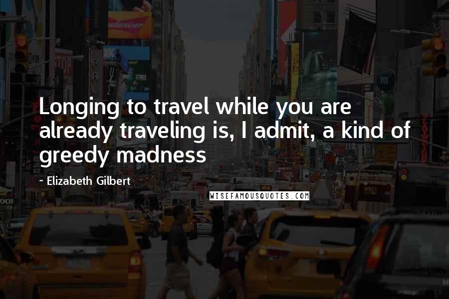 Elizabeth Gilbert Quotes: Longing to travel while you are already traveling is, I admit, a kind of greedy madness