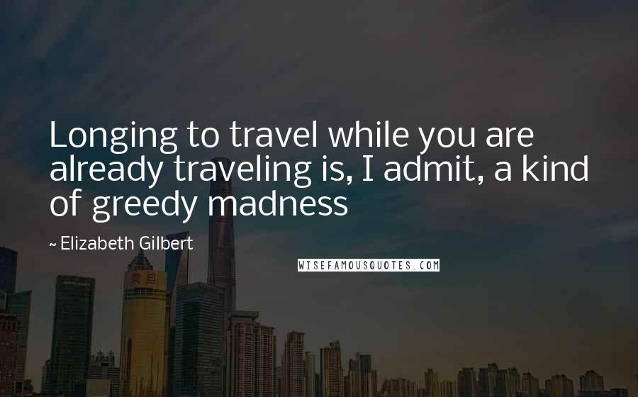 Elizabeth Gilbert Quotes: Longing to travel while you are already traveling is, I admit, a kind of greedy madness