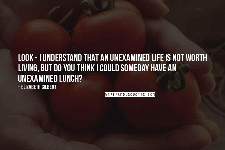 Elizabeth Gilbert Quotes: Look - I understand that an unexamined life is not worth living, but do you think I could someday have an unexamined lunch?