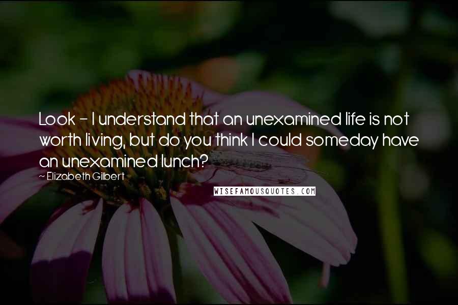 Elizabeth Gilbert Quotes: Look - I understand that an unexamined life is not worth living, but do you think I could someday have an unexamined lunch?