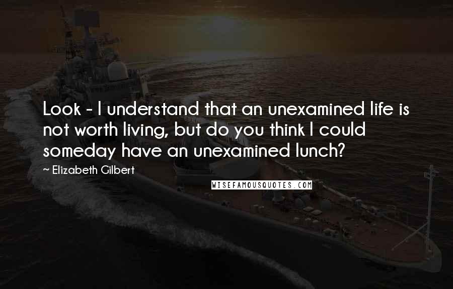 Elizabeth Gilbert Quotes: Look - I understand that an unexamined life is not worth living, but do you think I could someday have an unexamined lunch?