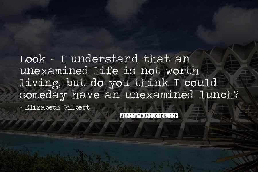 Elizabeth Gilbert Quotes: Look - I understand that an unexamined life is not worth living, but do you think I could someday have an unexamined lunch?