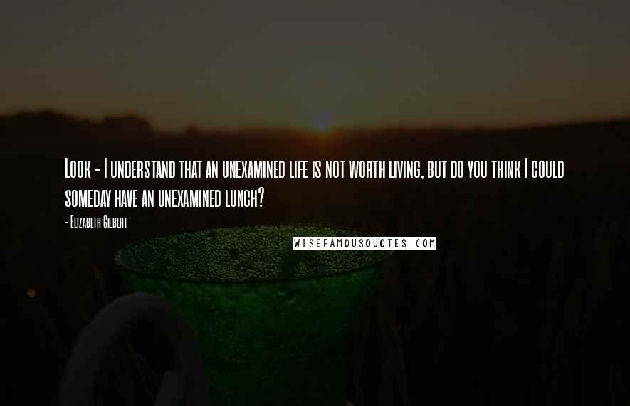 Elizabeth Gilbert Quotes: Look - I understand that an unexamined life is not worth living, but do you think I could someday have an unexamined lunch?