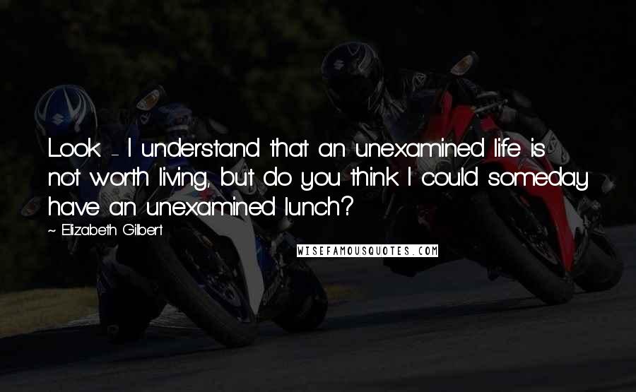 Elizabeth Gilbert Quotes: Look - I understand that an unexamined life is not worth living, but do you think I could someday have an unexamined lunch?