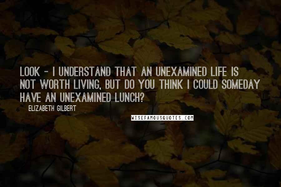 Elizabeth Gilbert Quotes: Look - I understand that an unexamined life is not worth living, but do you think I could someday have an unexamined lunch?