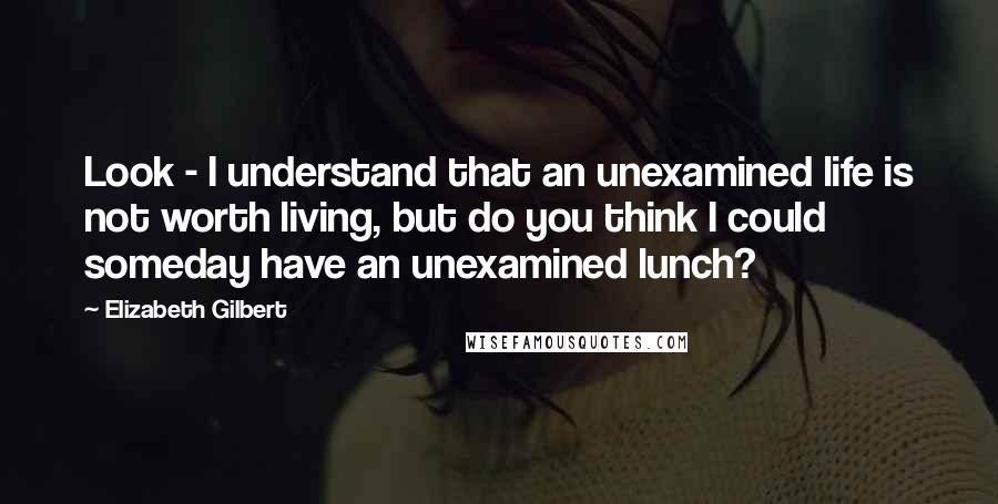 Elizabeth Gilbert Quotes: Look - I understand that an unexamined life is not worth living, but do you think I could someday have an unexamined lunch?