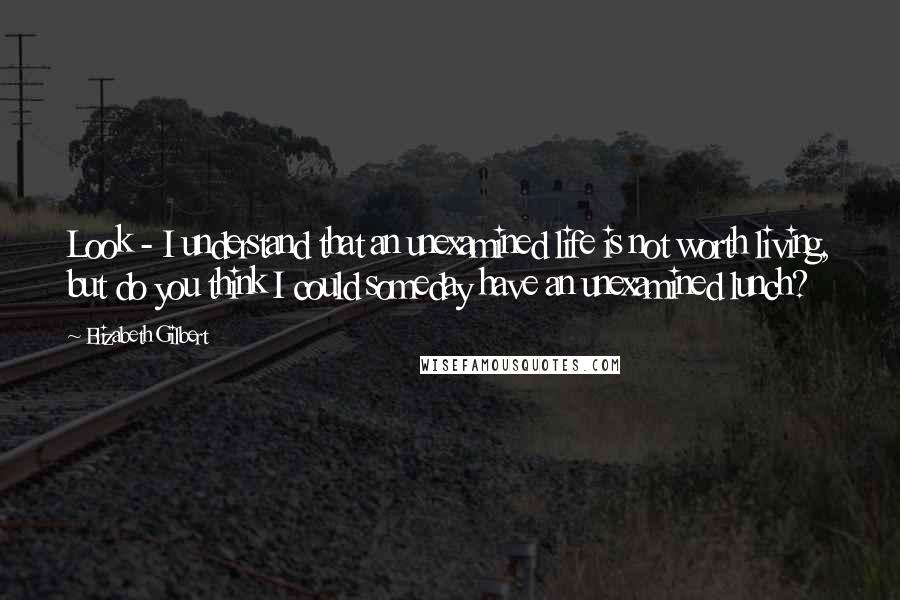 Elizabeth Gilbert Quotes: Look - I understand that an unexamined life is not worth living, but do you think I could someday have an unexamined lunch?