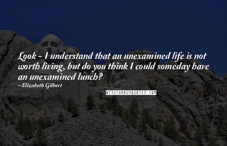 Elizabeth Gilbert Quotes: Look - I understand that an unexamined life is not worth living, but do you think I could someday have an unexamined lunch?