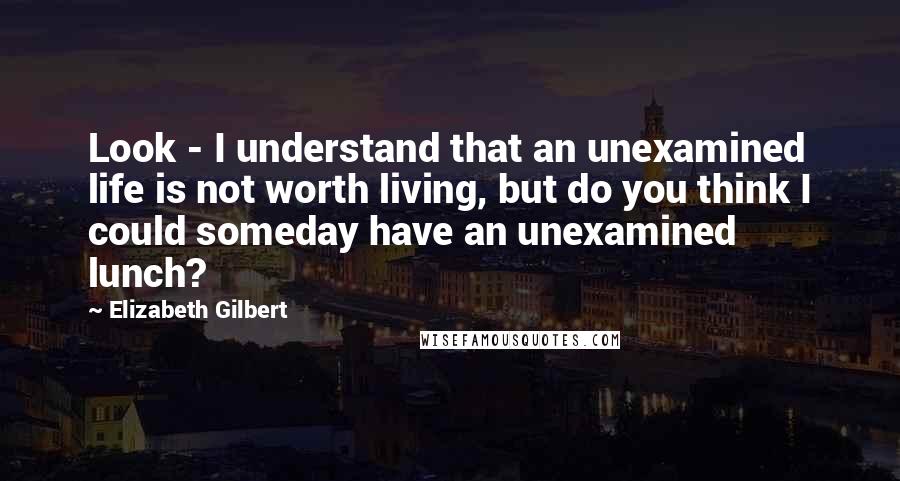 Elizabeth Gilbert Quotes: Look - I understand that an unexamined life is not worth living, but do you think I could someday have an unexamined lunch?