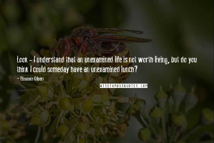 Elizabeth Gilbert Quotes: Look - I understand that an unexamined life is not worth living, but do you think I could someday have an unexamined lunch?