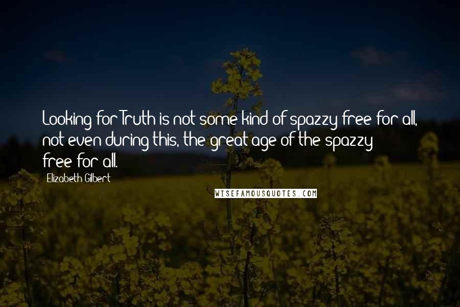 Elizabeth Gilbert Quotes: Looking for Truth is not some kind of spazzy free-for-all, not even during this, the great age of the spazzy free-for-all.