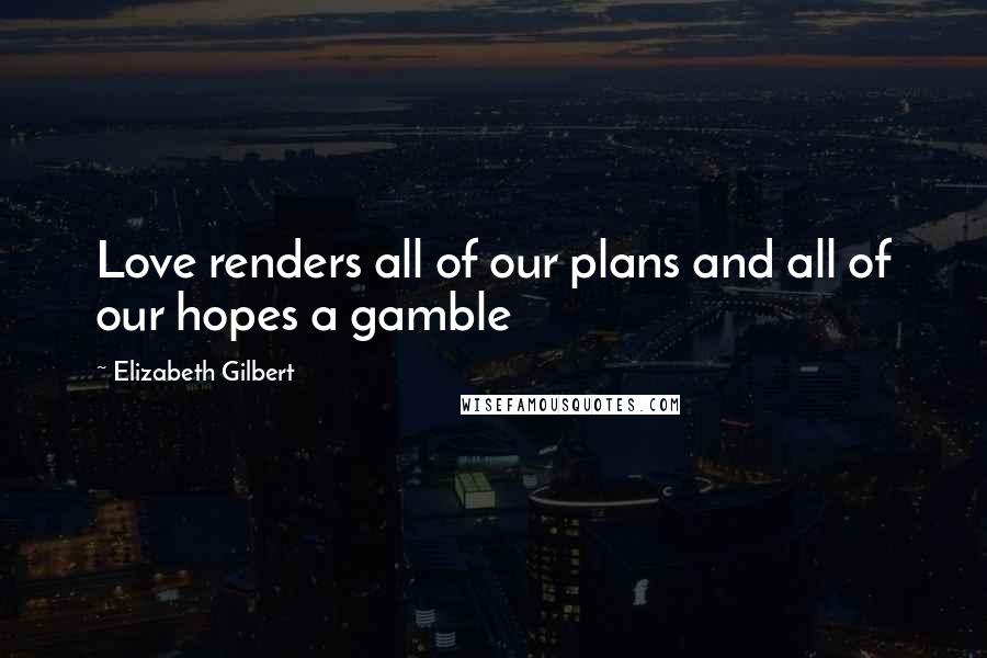 Elizabeth Gilbert Quotes: Love renders all of our plans and all of our hopes a gamble