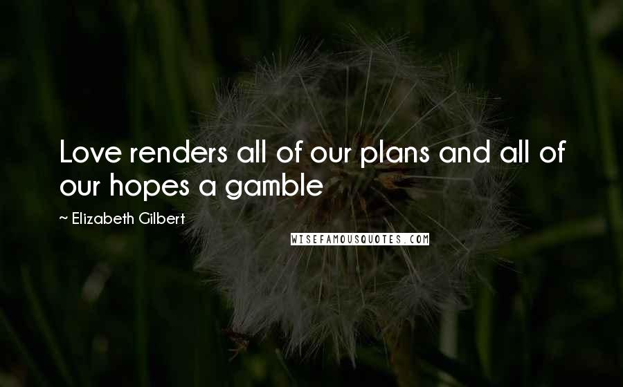 Elizabeth Gilbert Quotes: Love renders all of our plans and all of our hopes a gamble