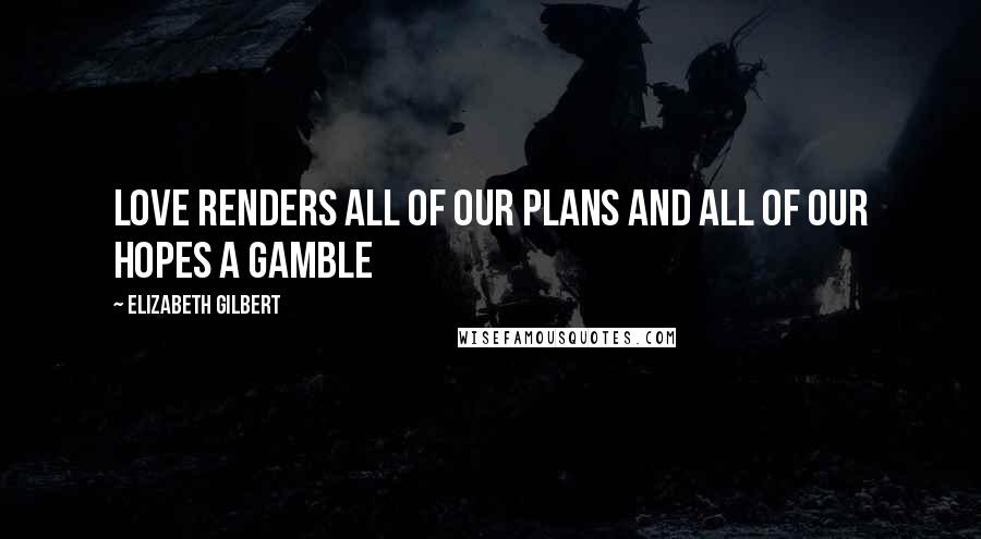 Elizabeth Gilbert Quotes: Love renders all of our plans and all of our hopes a gamble