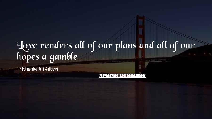 Elizabeth Gilbert Quotes: Love renders all of our plans and all of our hopes a gamble