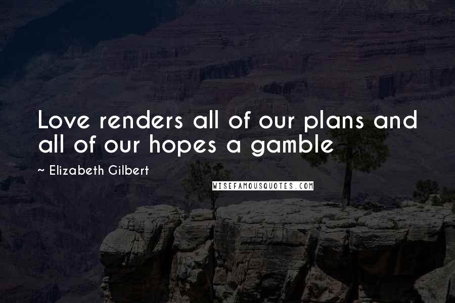 Elizabeth Gilbert Quotes: Love renders all of our plans and all of our hopes a gamble