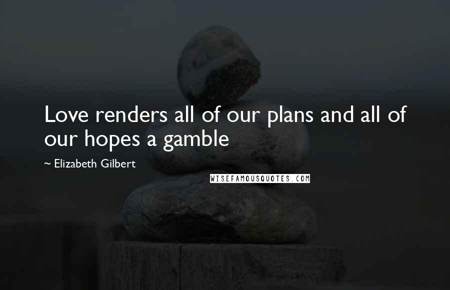 Elizabeth Gilbert Quotes: Love renders all of our plans and all of our hopes a gamble