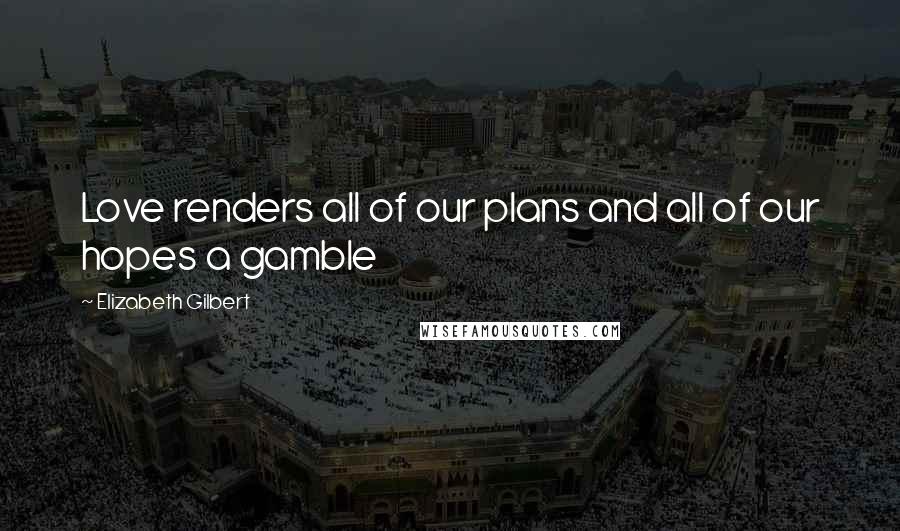 Elizabeth Gilbert Quotes: Love renders all of our plans and all of our hopes a gamble