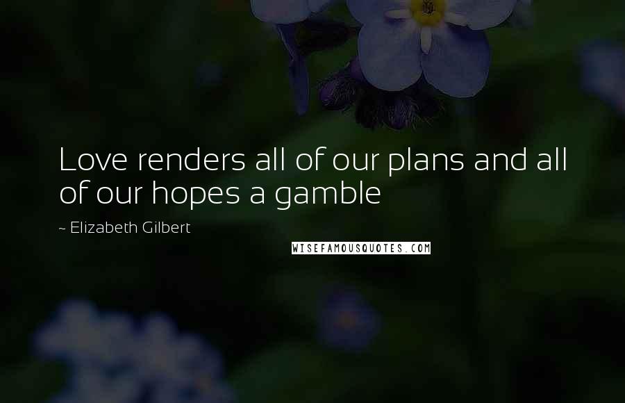 Elizabeth Gilbert Quotes: Love renders all of our plans and all of our hopes a gamble