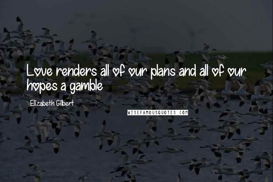 Elizabeth Gilbert Quotes: Love renders all of our plans and all of our hopes a gamble